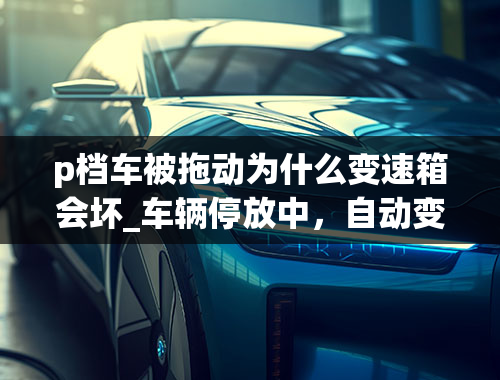 p档车被拖动为什么变速箱会坏_车辆停放中，自动变速箱在P档位置被强烈追尾后位移1米又撞上墙，是否造成被撞车辆变速箱损坏？谢谢！