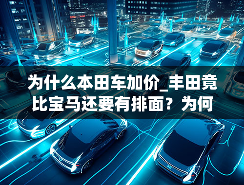 为什么本田车加价_丰田竟比宝马还要有排面？为何敢加价的总是日系车？