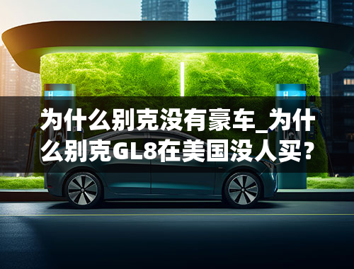 为什么别克没有豪车_为什么别克GL8在美国没人买？