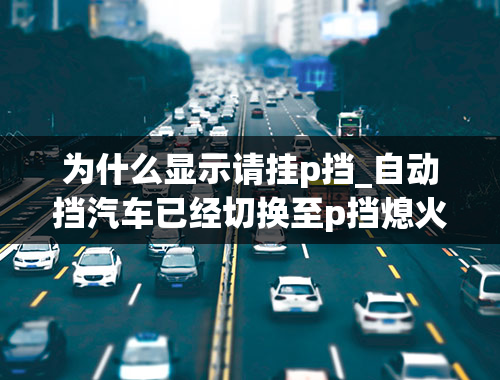 为什么显示请挂p挡_自动挡汽车已经切换至p挡熄火，为什么显示屏上还是显示请切换为p挡，并且车门无法锁上，车上电源关不掉