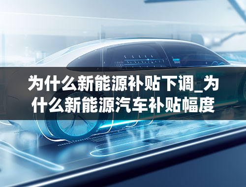 为什么新能源补贴下调_为什么新能源汽车补贴幅度下降，市场销量却一直增长