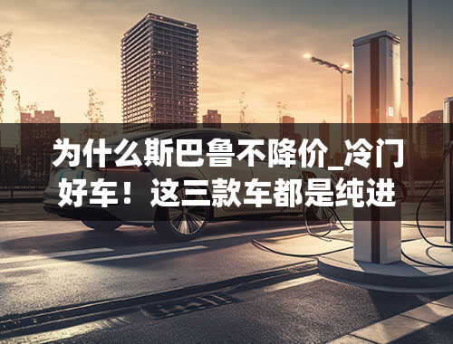 为什么斯巴鲁不降价_冷门好车！这三款车都是纯进口，性能出众，最低不到25万