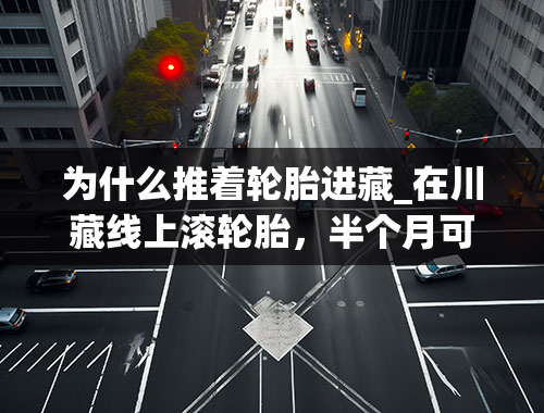 为什么推着轮胎进藏_在川藏线上滚轮胎，半个月可以挣到一百万？这项高危行业你了解吗？