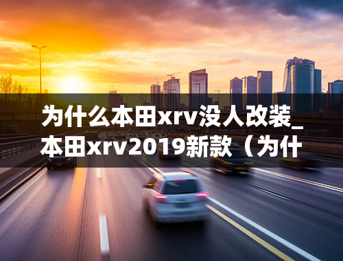 为什么本田xrv没人改装_本田xrv2019新款（为什么都不建议买xrv）