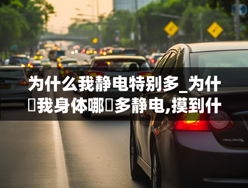 为什么我静电特别多_为什麼我身体哪麼多静电,摸到什麼都会触电,每时都会电到自己,应该怎样解决-