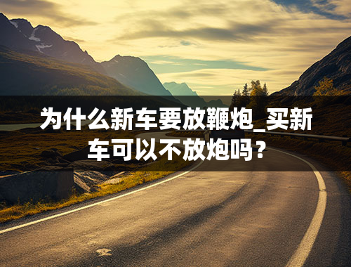 为什么新车要放鞭炮_买新车可以不放炮吗？