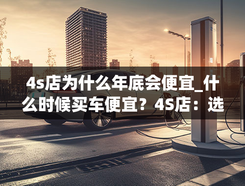 4s店为什么年底会便宜_什么时候买车便宜？4S店：选对这三个时间点，你不会吃亏