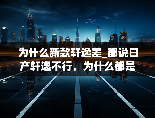 为什么新款轩逸差_都说日产轩逸不行，为什么都是销量第一