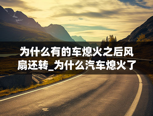 为什么有的车熄火之后风扇还转_为什么汽车熄火了,风扇还会转.,----