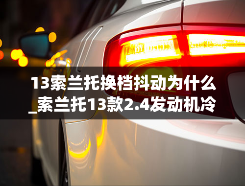 13索兰托换档抖动为什么_索兰托13款2.4发动机冷车启动冒黑烟,排气管突突,发动机抖