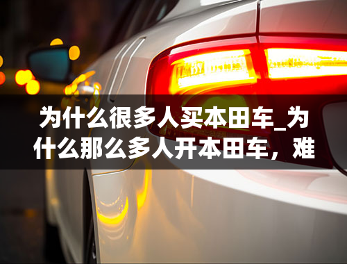 为什么很多人买本田车_为什么那么多人开本田车，难道忘了国恨，许多都说日本车不坚固，为什么还买，这不是让日本人在杀中国人吗