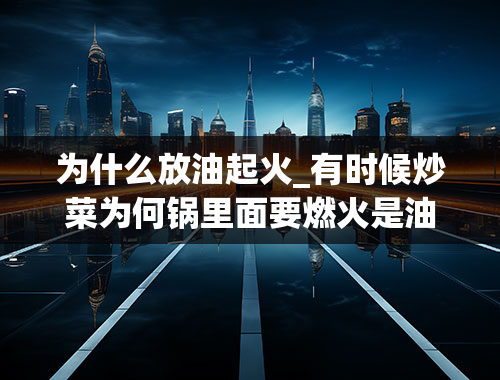 为什么放油起火_有时候炒菜为何锅里面要燃火是油放的太多了？