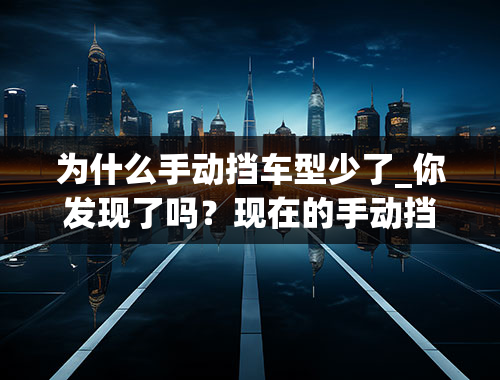 为什么手动挡车型少了_你发现了吗？现在的手动挡汽车越来越少了