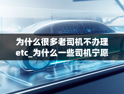 为什么很多老司机不办理etc_为什么一些司机宁愿堵车也不用ETC？