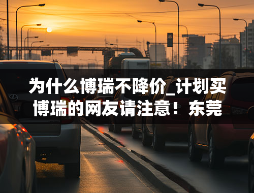 为什么博瑞不降价_计划买博瑞的网友请注意！东莞限时优惠即将释放！