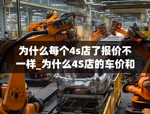 为什么每个4s店了报价不一样_为什么4S店的车价和网上的厂家指导价不一样？