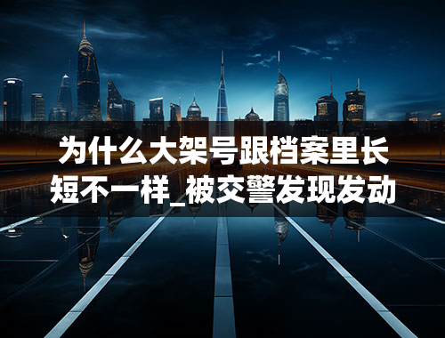 为什么大架号跟档案里长短不一样_被交警发现发动机与档案不符怎样处理