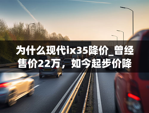 为什么现代ix35降价_曾经售价22万，如今起步价降到9万多，为了销量现代ix35拼了！