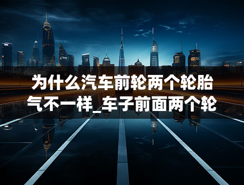 为什么汽车前轮两个轮胎气不一样_车子前面两个轮胎为什么老是会慢慢少气的，什