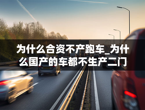 为什么合资不产跑车_为什么国产的车都不生产二门跑车？