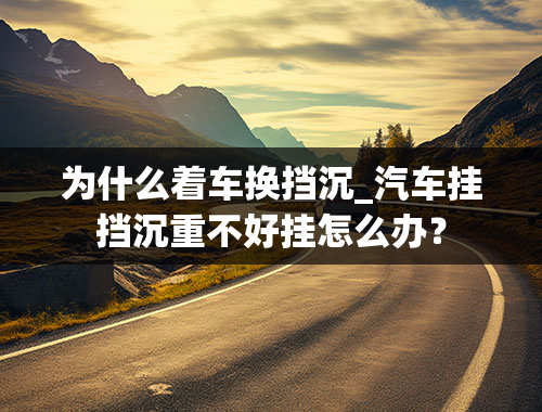 为什么着车换挡沉_汽车挂挡沉重不好挂怎么办？