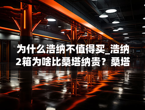 为什么浩纳不值得买_浩纳2箱为啥比桑塔纳贵？桑塔纳和浩纳买哪个好