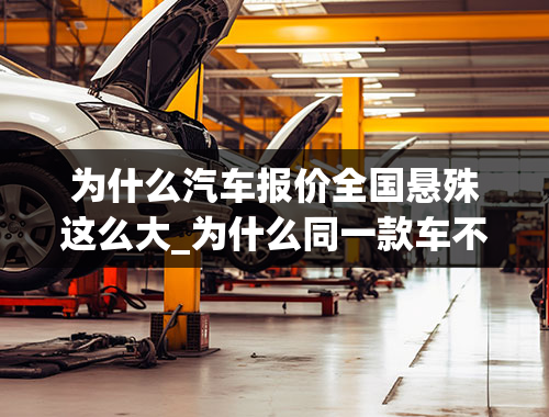 为什么汽车报价全国悬殊这么大_为什么同一款车不同地方价格相差很多