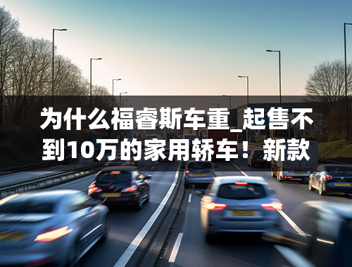 为什么福睿斯车重_起售不到10万的家用轿车！新款福睿斯值不值得买