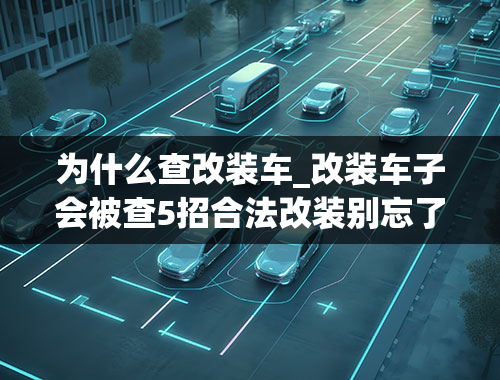 为什么查改装车_改装车子会被查5招合法改装别忘了，不再担心交警要查车