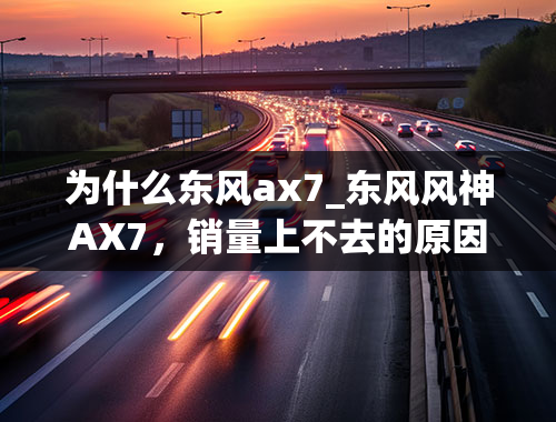 为什么东风ax7_东风风神AX7，销量上不去的原因是什么