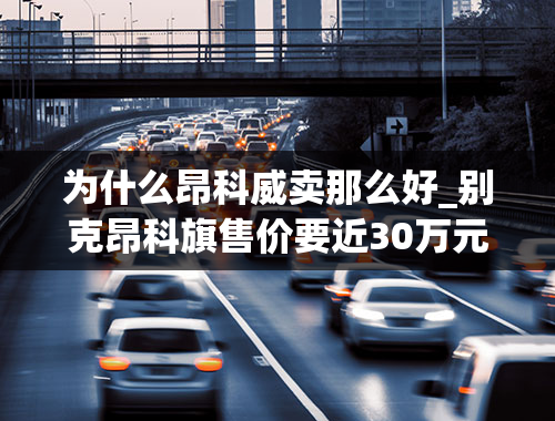 为什么昂科威卖那么好_别克昂科旗售价要近30万元，为什么它会卖的这么贵？