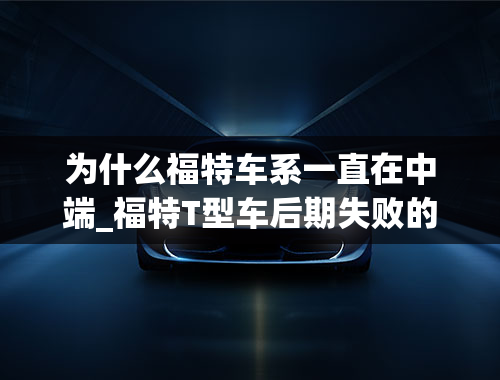 为什么福特车系一直在中端_福特T型车后期失败的原因急！！！