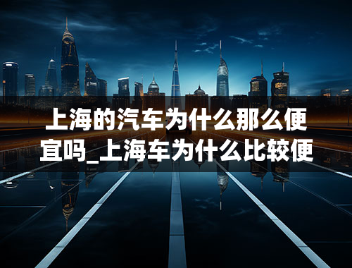 上海的汽车为什么那么便宜吗_上海车为什么比较便宜？有什么套路吗？求大神