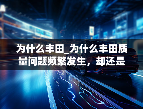 为什么丰田_为什么丰田质量问题频繁发生，却还是有那么多消费者愿意买它？