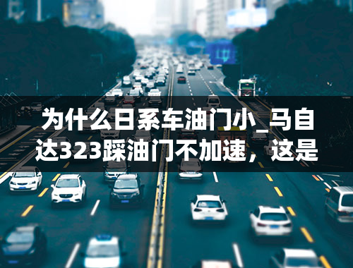 为什么日系车油门小_马自达323踩油门不加速，这是为什么啊？是不是变速箱问题？