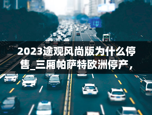 2023途观风尚版为什么停售_三厢帕萨特欧洲停产，帕萨特B9何去何从？