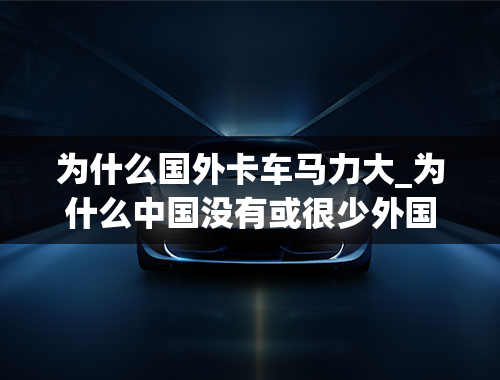 为什么国外卡车马力大_为什么中国没有或很少外国卡车？