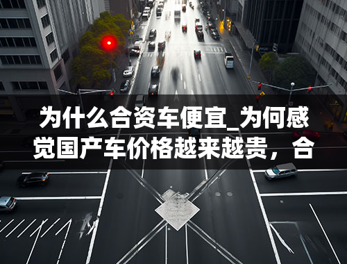 为什么合资车便宜_为何感觉国产车价格越来越贵，合资车价格越来越便宜呢？不是应该相反吗？