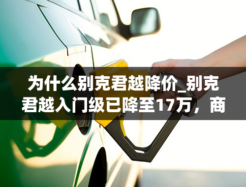 为什么别克君越降价_别克君越入门级已降至17万，商务气息浓重性价比很高