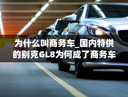 为什么叫商务车_国内特供的别克GL8为何成了商务车之王？