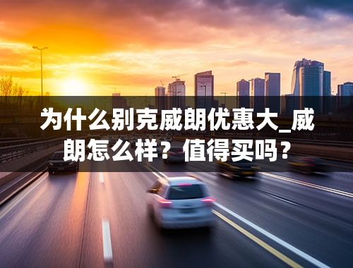 为什么别克威朗优惠大_威朗怎么样？值得买吗？