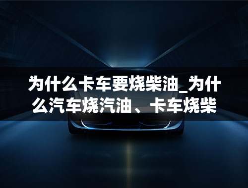 为什么卡车要烧柴油_为什么汽车烧汽油、卡车烧柴油、飞机烧煤油、船烧重油