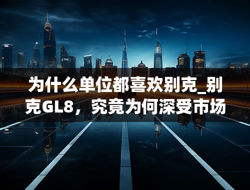 为什么单位都喜欢别克_别克GL8，究竟为何深受市场与消费者的青睐？