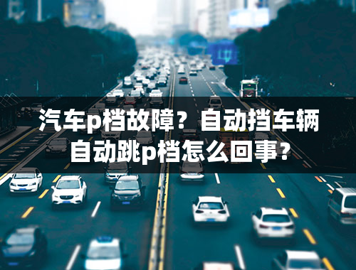 汽车p档故障？自动挡车辆自动跳p档怎么回事？