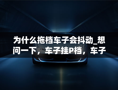 为什么拖档车子会抖动_想问一下，车子挂P档，车子感觉有点抖，什么原因