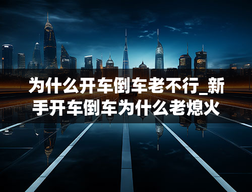 为什么开车倒车老不行_新手开车倒车为什么老熄火