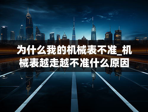 为什么我的机械表不准_机械表越走越不准什么原因导致的？