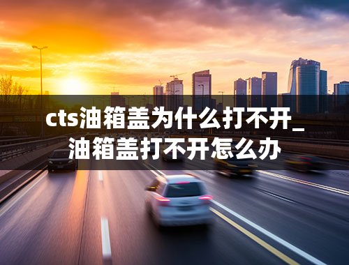 cts油箱盖为什么打不开_油箱盖打不开怎么办