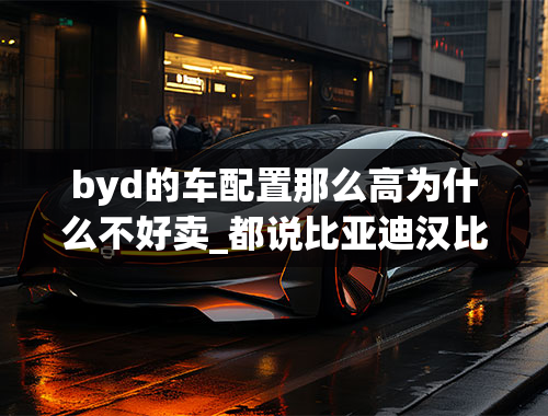 byd的车配置那么高为什么不好卖_都说比亚迪汉比特斯拉model3好，那为何销量比不过特斯拉？