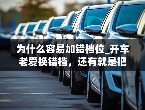 为什么容易加错档位_开车老爱换错档，还有就是把握不住什么时候应该加或者应该减